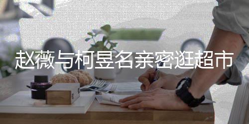 和黄赵薇赵薇离婚了吗与柯昱名有龙亲密逛超市